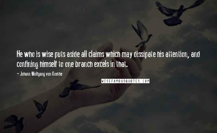 Johann Wolfgang Von Goethe Quotes: He who is wise puts aside all claims which may dissipate his attention, and confining himself to one branch excels in that.