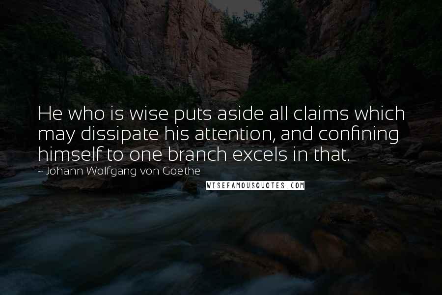 Johann Wolfgang Von Goethe Quotes: He who is wise puts aside all claims which may dissipate his attention, and confining himself to one branch excels in that.