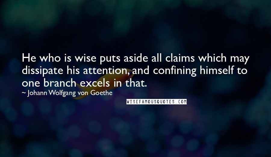 Johann Wolfgang Von Goethe Quotes: He who is wise puts aside all claims which may dissipate his attention, and confining himself to one branch excels in that.