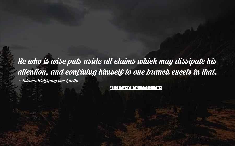 Johann Wolfgang Von Goethe Quotes: He who is wise puts aside all claims which may dissipate his attention, and confining himself to one branch excels in that.