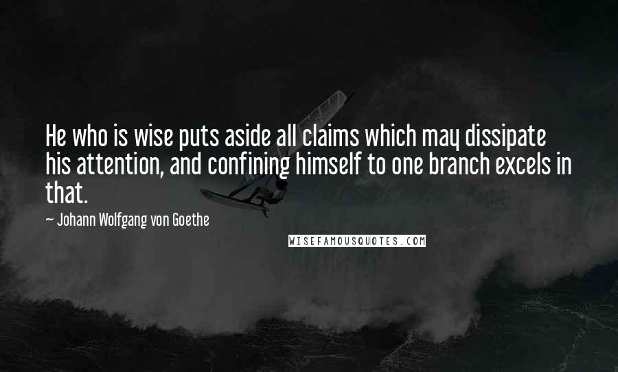 Johann Wolfgang Von Goethe Quotes: He who is wise puts aside all claims which may dissipate his attention, and confining himself to one branch excels in that.