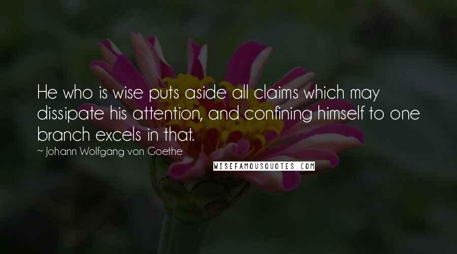 Johann Wolfgang Von Goethe Quotes: He who is wise puts aside all claims which may dissipate his attention, and confining himself to one branch excels in that.