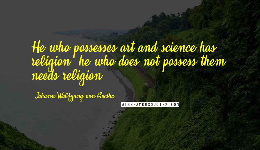 Johann Wolfgang Von Goethe Quotes: He who possesses art and science has religion; he who does not possess them, needs religion.