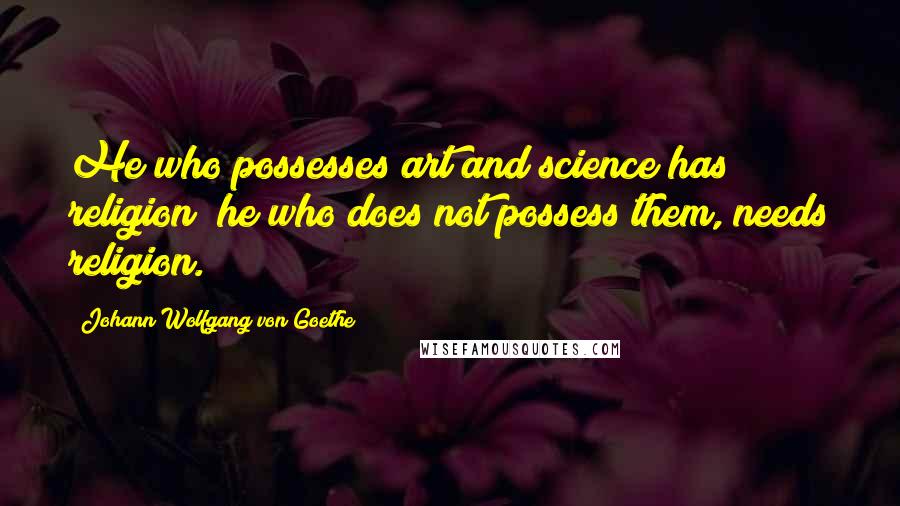 Johann Wolfgang Von Goethe Quotes: He who possesses art and science has religion; he who does not possess them, needs religion.