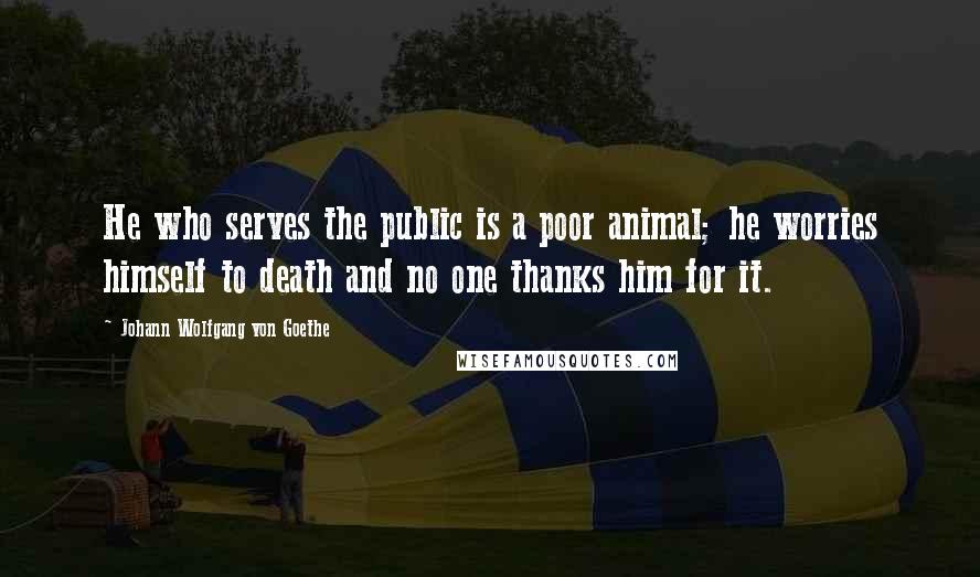 Johann Wolfgang Von Goethe Quotes: He who serves the public is a poor animal; he worries himself to death and no one thanks him for it.