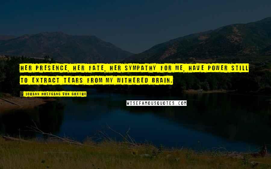 Johann Wolfgang Von Goethe Quotes: Her presence, her fate, her sympathy for me, have power still to extract tears from my withered brain.