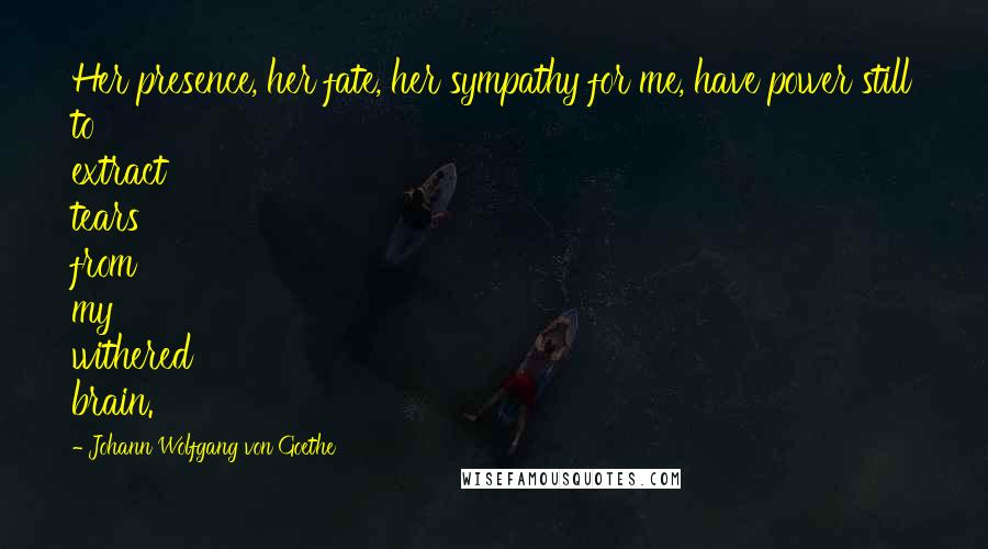 Johann Wolfgang Von Goethe Quotes: Her presence, her fate, her sympathy for me, have power still to extract tears from my withered brain.