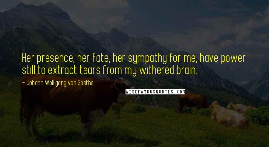 Johann Wolfgang Von Goethe Quotes: Her presence, her fate, her sympathy for me, have power still to extract tears from my withered brain.