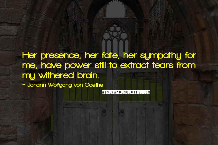 Johann Wolfgang Von Goethe Quotes: Her presence, her fate, her sympathy for me, have power still to extract tears from my withered brain.