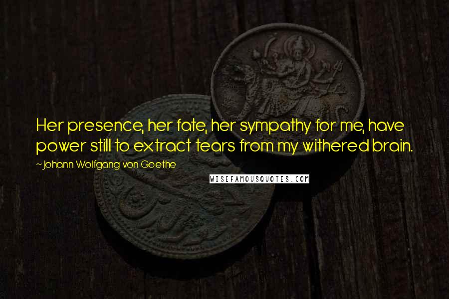 Johann Wolfgang Von Goethe Quotes: Her presence, her fate, her sympathy for me, have power still to extract tears from my withered brain.