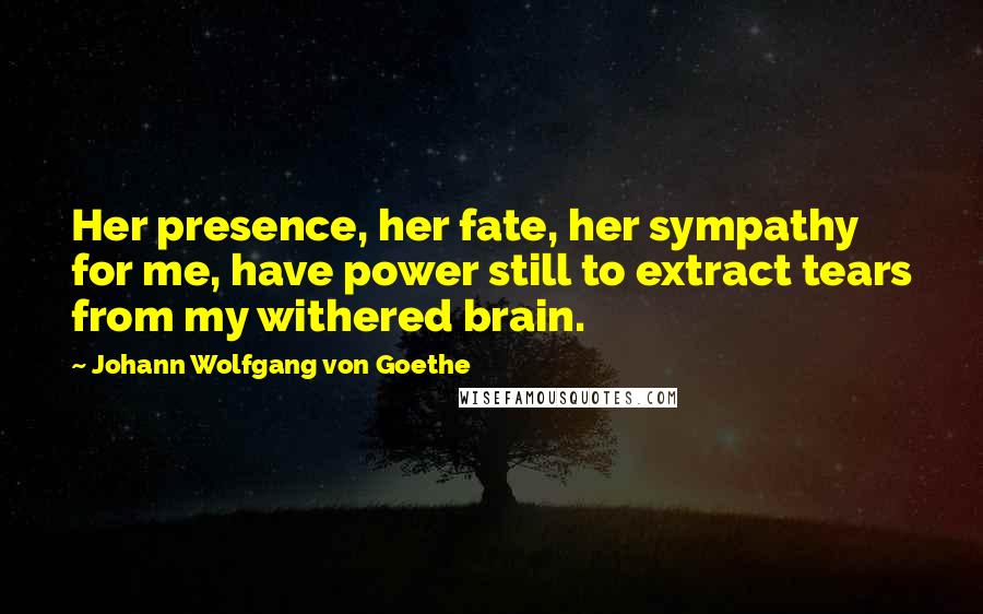 Johann Wolfgang Von Goethe Quotes: Her presence, her fate, her sympathy for me, have power still to extract tears from my withered brain.