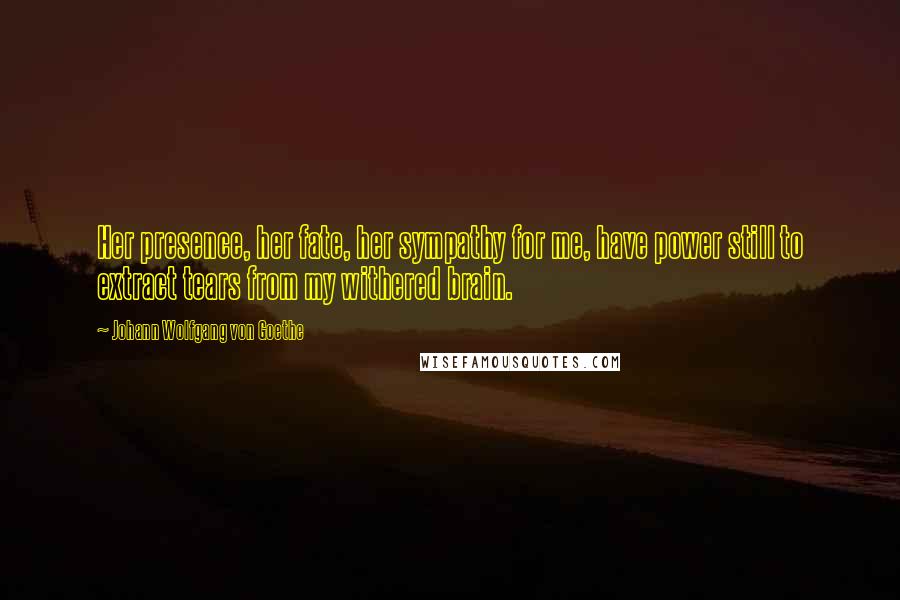 Johann Wolfgang Von Goethe Quotes: Her presence, her fate, her sympathy for me, have power still to extract tears from my withered brain.