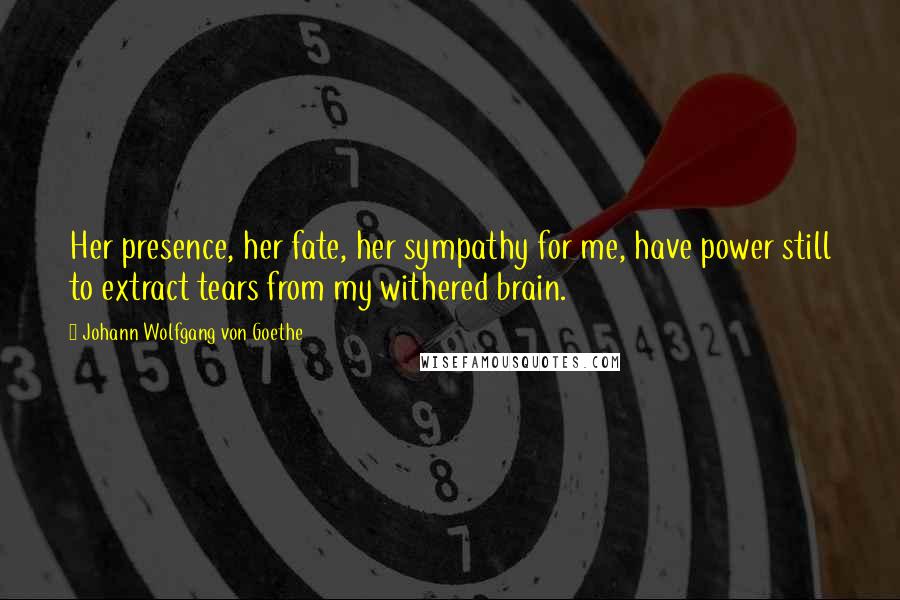 Johann Wolfgang Von Goethe Quotes: Her presence, her fate, her sympathy for me, have power still to extract tears from my withered brain.