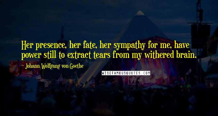 Johann Wolfgang Von Goethe Quotes: Her presence, her fate, her sympathy for me, have power still to extract tears from my withered brain.