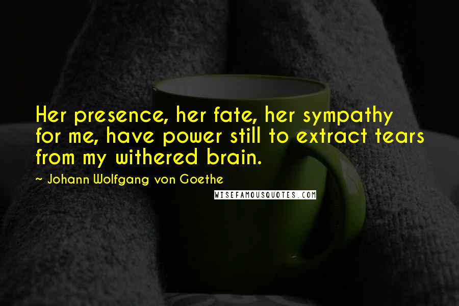 Johann Wolfgang Von Goethe Quotes: Her presence, her fate, her sympathy for me, have power still to extract tears from my withered brain.