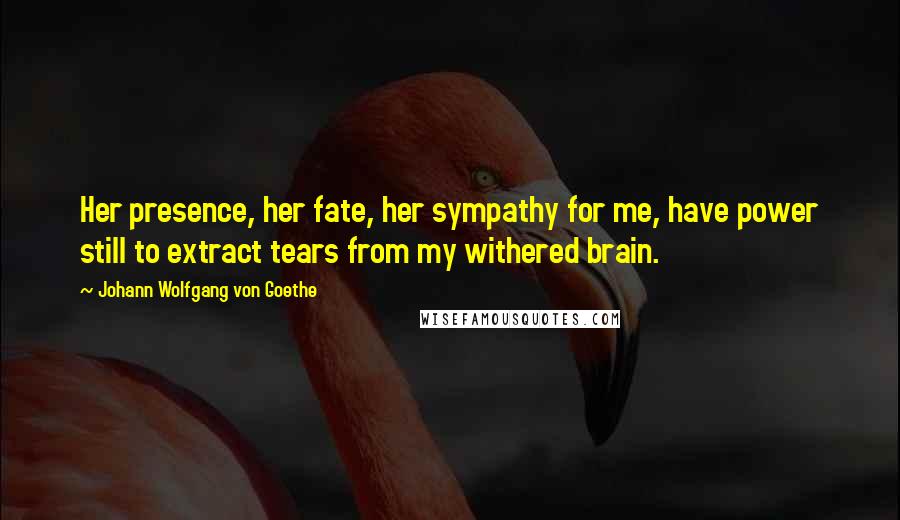 Johann Wolfgang Von Goethe Quotes: Her presence, her fate, her sympathy for me, have power still to extract tears from my withered brain.