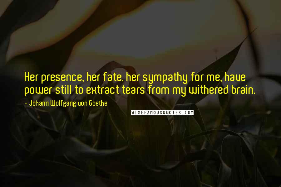 Johann Wolfgang Von Goethe Quotes: Her presence, her fate, her sympathy for me, have power still to extract tears from my withered brain.