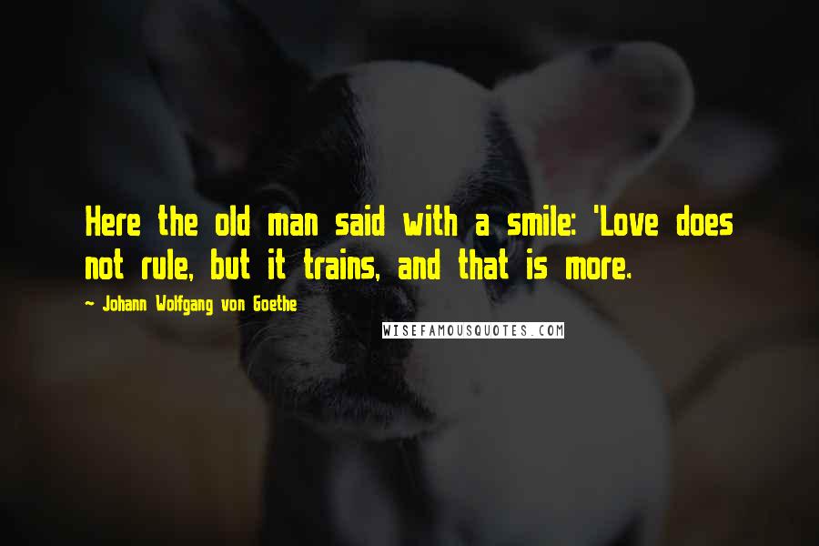 Johann Wolfgang Von Goethe Quotes: Here the old man said with a smile: 'Love does not rule, but it trains, and that is more.