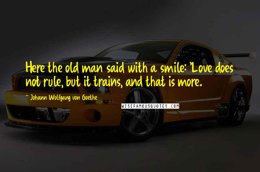 Johann Wolfgang Von Goethe Quotes: Here the old man said with a smile: 'Love does not rule, but it trains, and that is more.