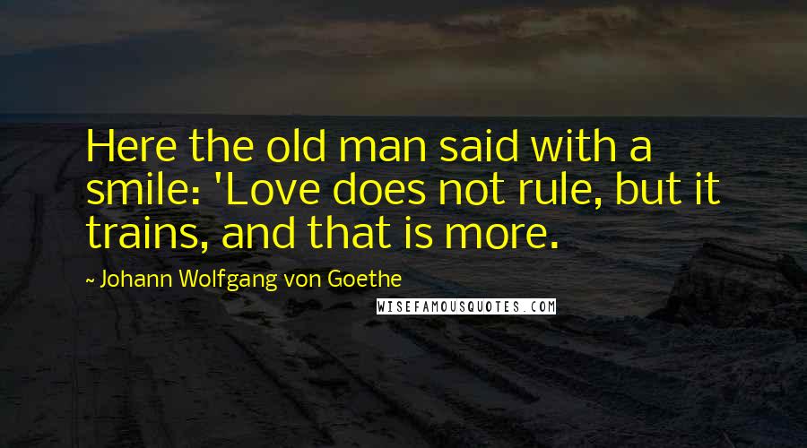 Johann Wolfgang Von Goethe Quotes: Here the old man said with a smile: 'Love does not rule, but it trains, and that is more.