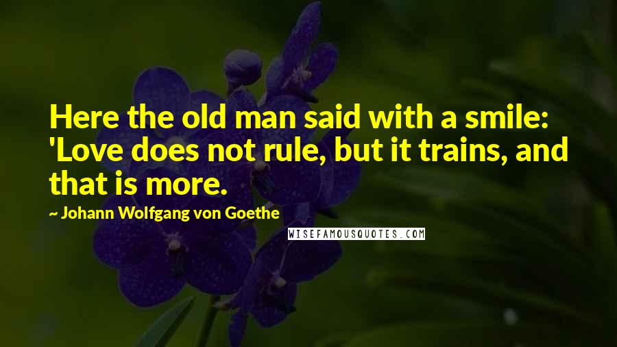 Johann Wolfgang Von Goethe Quotes: Here the old man said with a smile: 'Love does not rule, but it trains, and that is more.