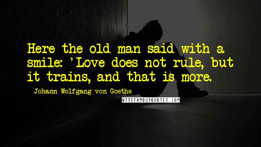 Johann Wolfgang Von Goethe Quotes: Here the old man said with a smile: 'Love does not rule, but it trains, and that is more.