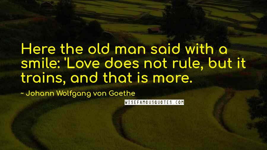 Johann Wolfgang Von Goethe Quotes: Here the old man said with a smile: 'Love does not rule, but it trains, and that is more.