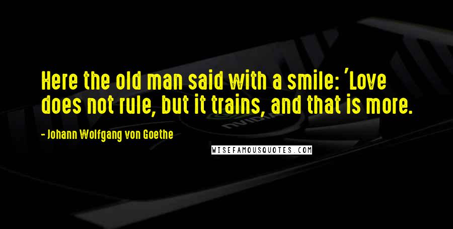 Johann Wolfgang Von Goethe Quotes: Here the old man said with a smile: 'Love does not rule, but it trains, and that is more.