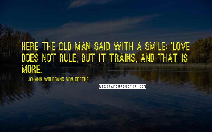 Johann Wolfgang Von Goethe Quotes: Here the old man said with a smile: 'Love does not rule, but it trains, and that is more.