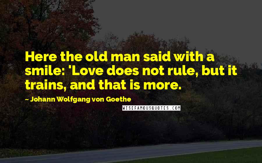 Johann Wolfgang Von Goethe Quotes: Here the old man said with a smile: 'Love does not rule, but it trains, and that is more.