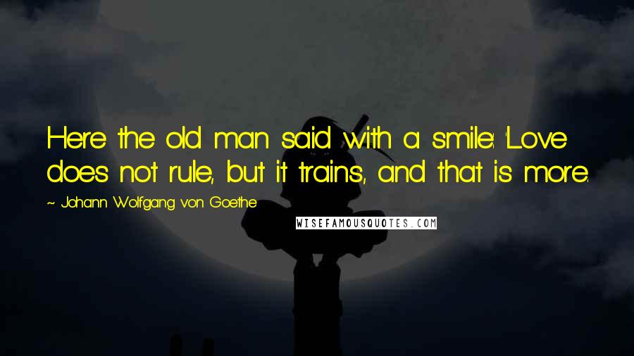 Johann Wolfgang Von Goethe Quotes: Here the old man said with a smile: 'Love does not rule, but it trains, and that is more.