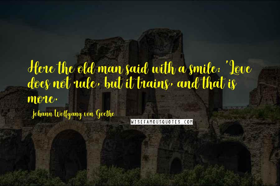 Johann Wolfgang Von Goethe Quotes: Here the old man said with a smile: 'Love does not rule, but it trains, and that is more.