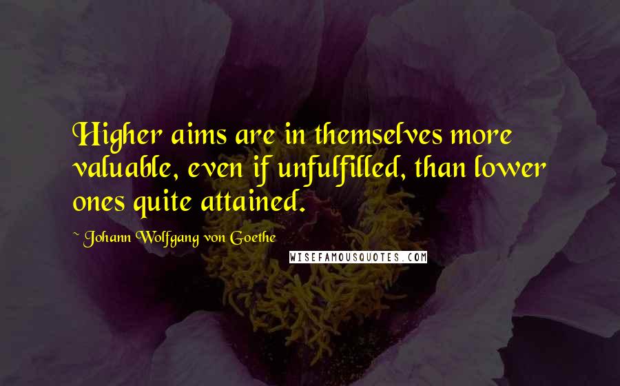 Johann Wolfgang Von Goethe Quotes: Higher aims are in themselves more valuable, even if unfulfilled, than lower ones quite attained.