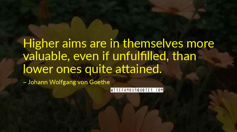 Johann Wolfgang Von Goethe Quotes: Higher aims are in themselves more valuable, even if unfulfilled, than lower ones quite attained.