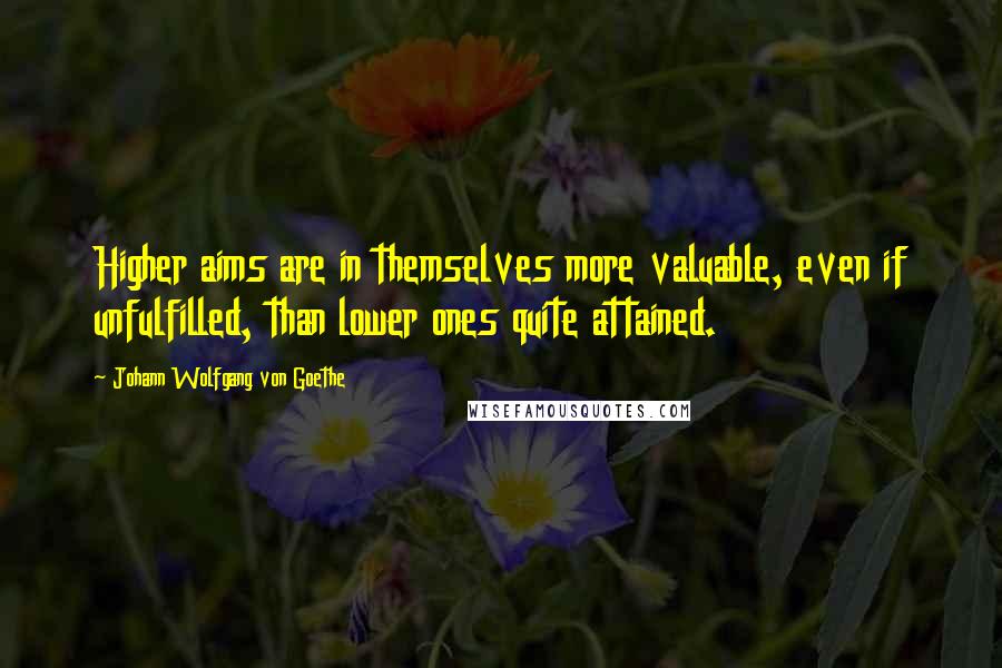 Johann Wolfgang Von Goethe Quotes: Higher aims are in themselves more valuable, even if unfulfilled, than lower ones quite attained.