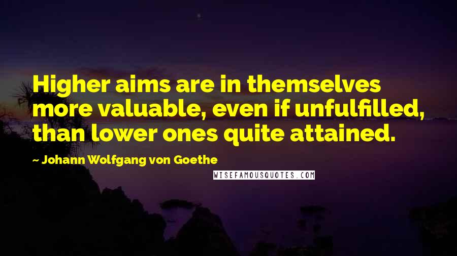Johann Wolfgang Von Goethe Quotes: Higher aims are in themselves more valuable, even if unfulfilled, than lower ones quite attained.