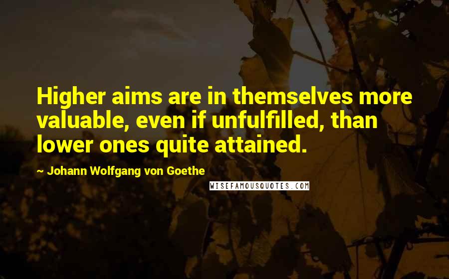 Johann Wolfgang Von Goethe Quotes: Higher aims are in themselves more valuable, even if unfulfilled, than lower ones quite attained.