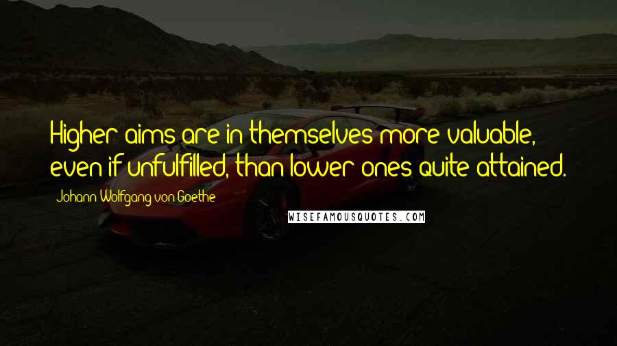 Johann Wolfgang Von Goethe Quotes: Higher aims are in themselves more valuable, even if unfulfilled, than lower ones quite attained.