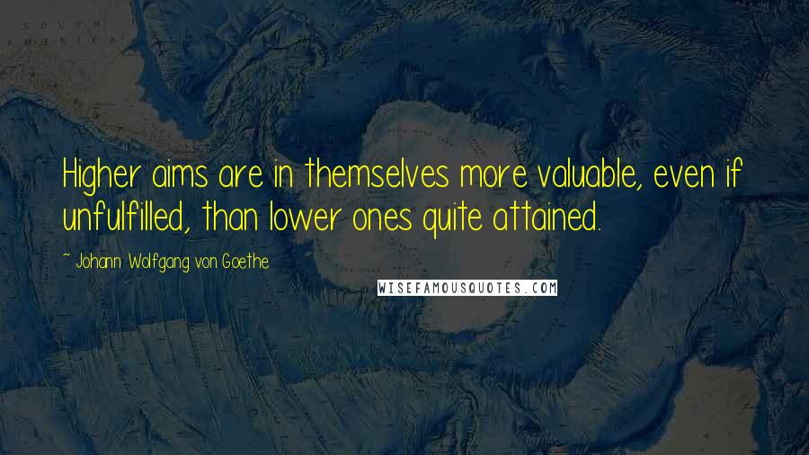 Johann Wolfgang Von Goethe Quotes: Higher aims are in themselves more valuable, even if unfulfilled, than lower ones quite attained.