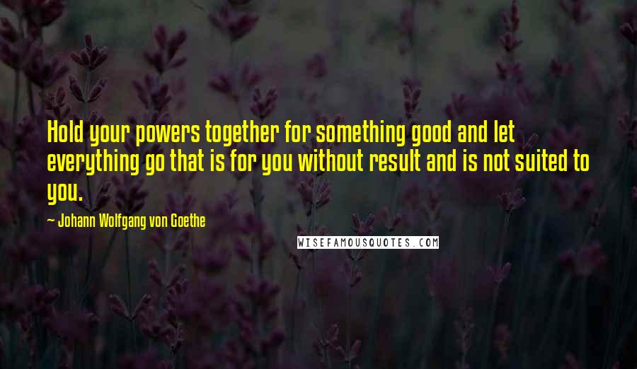 Johann Wolfgang Von Goethe Quotes: Hold your powers together for something good and let everything go that is for you without result and is not suited to you.