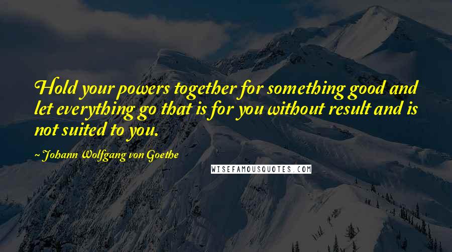 Johann Wolfgang Von Goethe Quotes: Hold your powers together for something good and let everything go that is for you without result and is not suited to you.