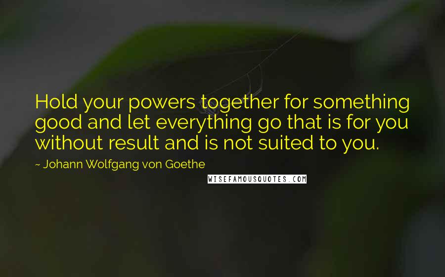 Johann Wolfgang Von Goethe Quotes: Hold your powers together for something good and let everything go that is for you without result and is not suited to you.
