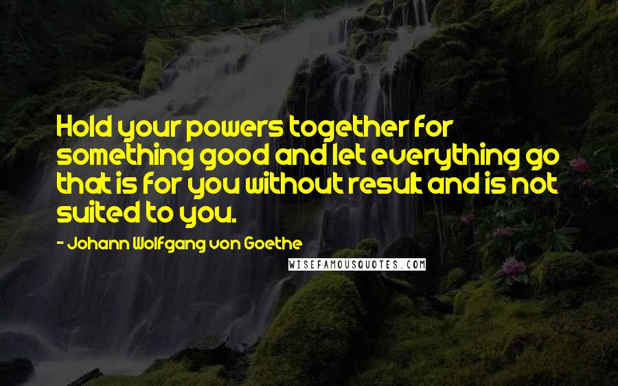 Johann Wolfgang Von Goethe Quotes: Hold your powers together for something good and let everything go that is for you without result and is not suited to you.