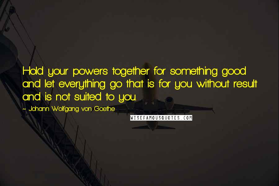 Johann Wolfgang Von Goethe Quotes: Hold your powers together for something good and let everything go that is for you without result and is not suited to you.