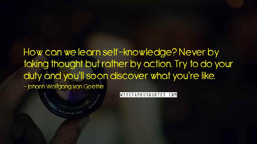 Johann Wolfgang Von Goethe Quotes: How can we learn self-knowledge? Never by taking thought but rather by action. Try to do your duty and you'll soon discover what you're like.