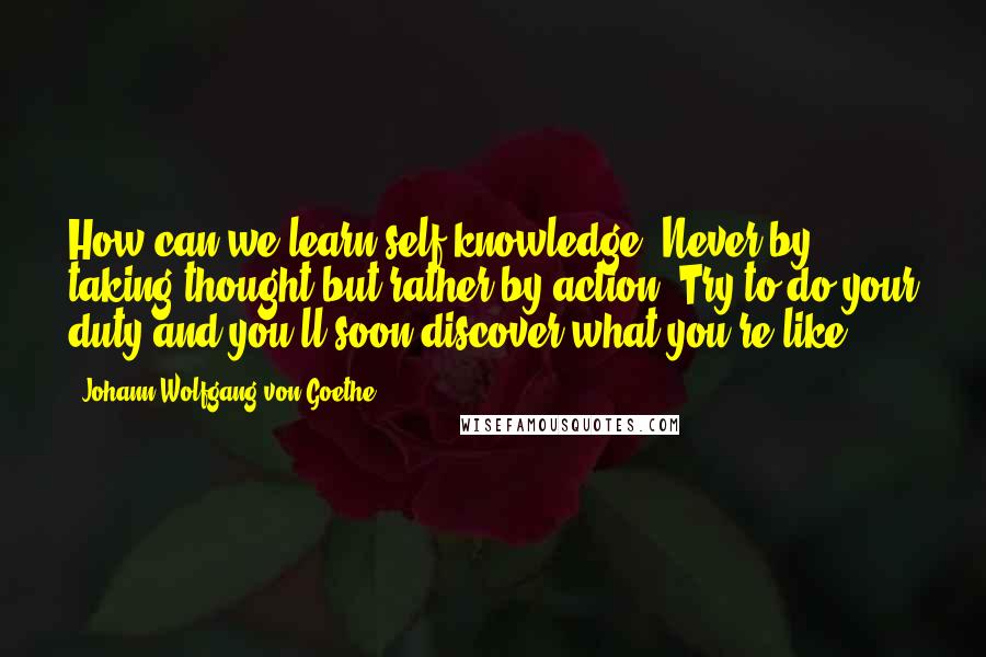 Johann Wolfgang Von Goethe Quotes: How can we learn self-knowledge? Never by taking thought but rather by action. Try to do your duty and you'll soon discover what you're like.