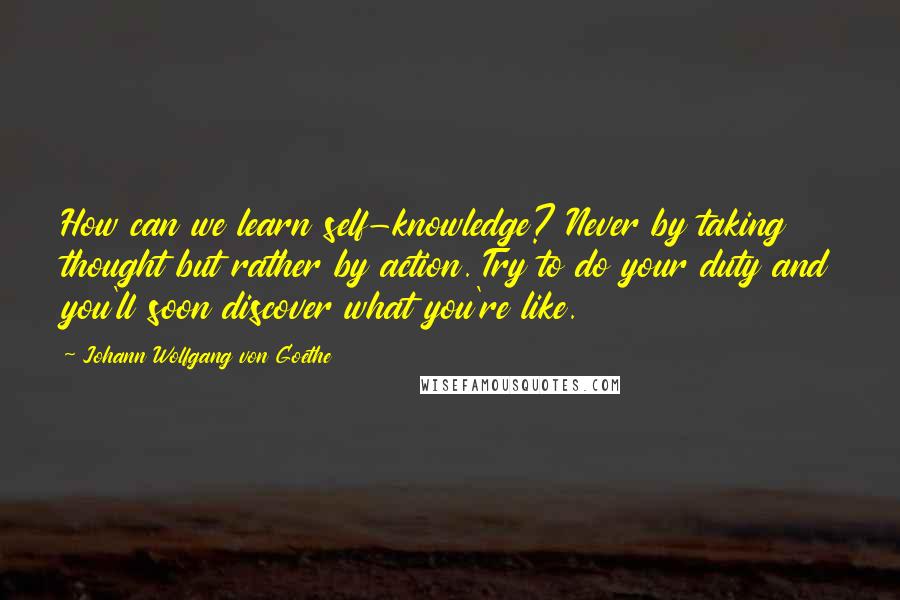 Johann Wolfgang Von Goethe Quotes: How can we learn self-knowledge? Never by taking thought but rather by action. Try to do your duty and you'll soon discover what you're like.