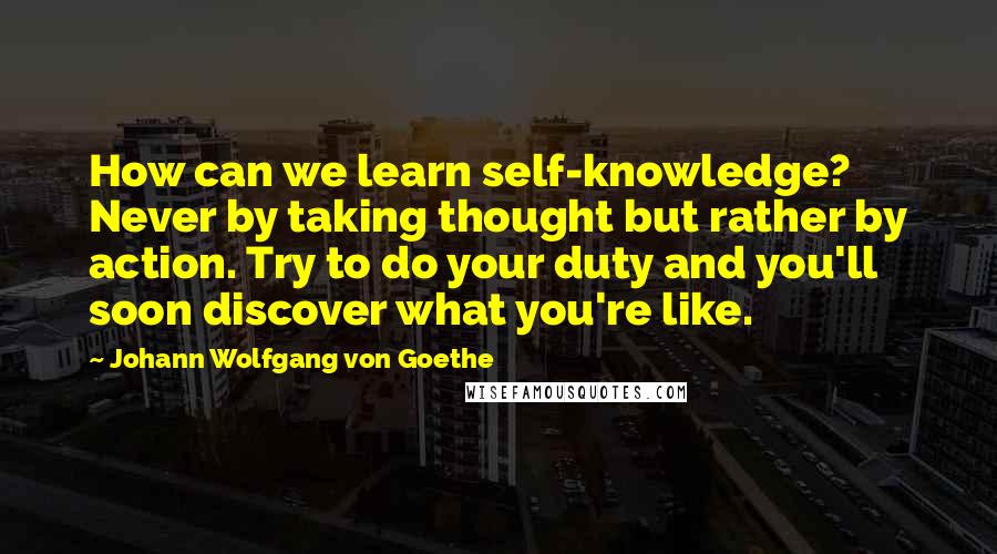 Johann Wolfgang Von Goethe Quotes: How can we learn self-knowledge? Never by taking thought but rather by action. Try to do your duty and you'll soon discover what you're like.