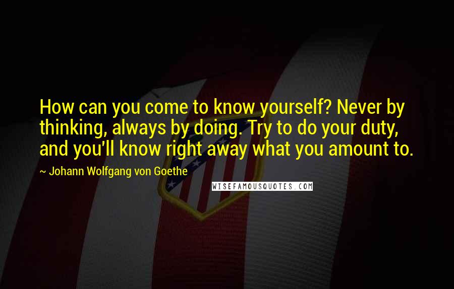 Johann Wolfgang Von Goethe Quotes: How can you come to know yourself? Never by thinking, always by doing. Try to do your duty, and you'll know right away what you amount to.