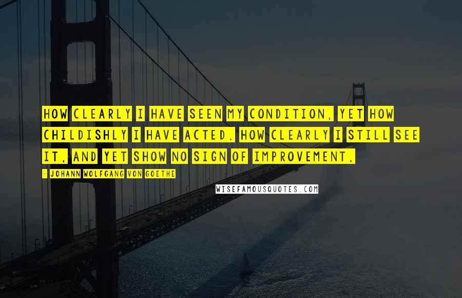 Johann Wolfgang Von Goethe Quotes: How clearly I have seen my condition, yet how childishly I have acted. How clearly I still see it, and yet show no sign of improvement.